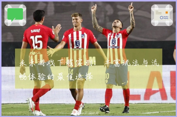米乐游戏下载实测:丰富玩法与流畅体验的最佳选择