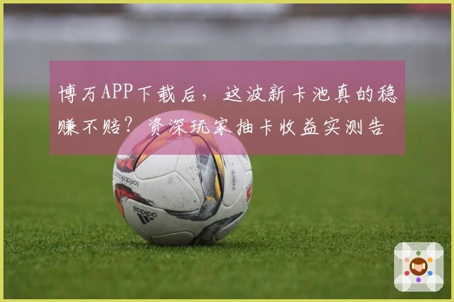 博万APP下载后，这波新卡池真的稳赚不赔？资深玩家抽卡收益实测告诉你