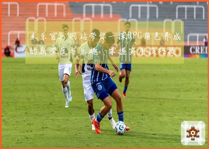 米乐官方网站带你一探RPG角色养成的新深度与乐趣，掌握实用技巧提升游戏体验